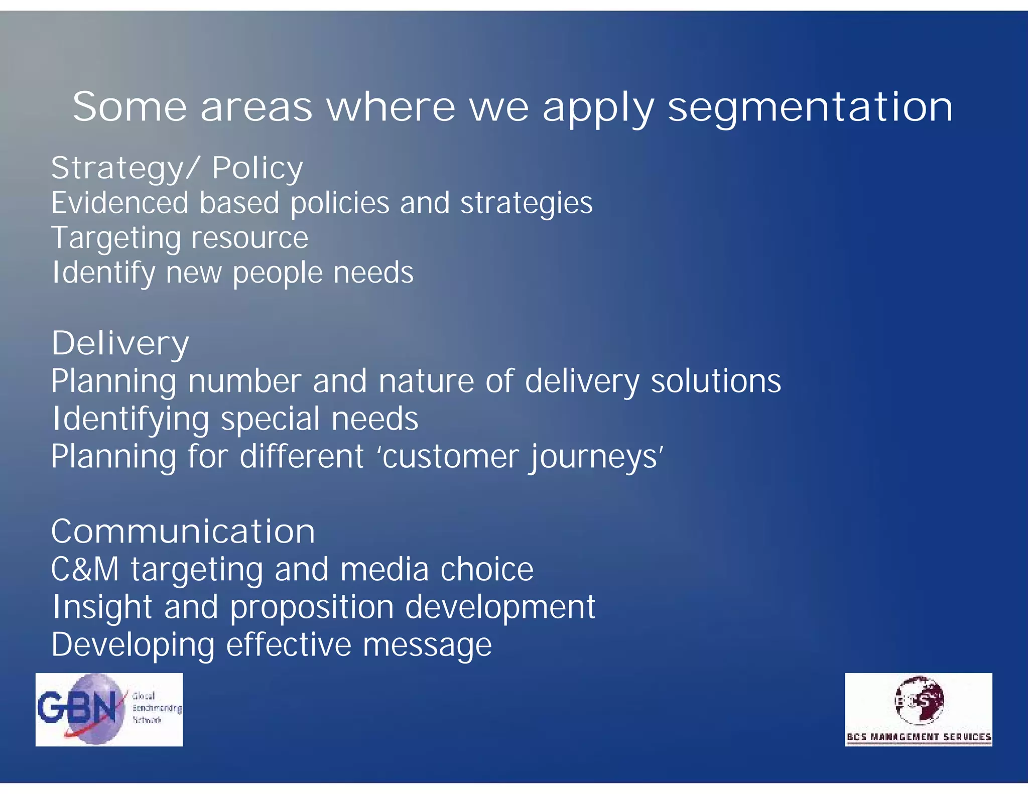 Some areas where we apply segmentation
Strategy/ Policy
Evidenced based policies and strategies
Targeting resource
Identify new people needs

Delivery
Planning number and nature of delivery solutions
Identifying special needs
Planning for different ‘customer journeys’

Communication
C&M targeting and media choice
Insight and proposition development
Developing effective message
 
