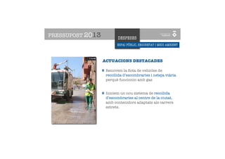 PRESSUPOST 2013           DESPESES
                          ESPAI PÚBLIC, SEGURETAT I MEDI AMBIENT


    ESPAI PÚBLIC, URBANISME
    I CIUTAT SOTENIBLE ACTUACIONS DESTACADES

                    Renovem la ﬂota de vehicles de
                    recollida d’escombraries i neteja viària
                    perquè funcionin amb gas


                    Iniciem un nou sistema de recollida
                    d’escombraries al centre de la ciutat,
                    amb contenidors adaptats als carrers
                    estrets.
 