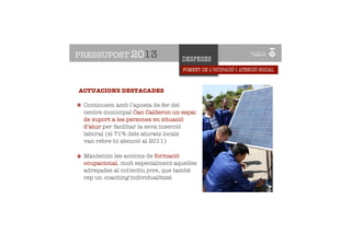 PRESSUPOST 2013                   DESPESES
                                   FOMENT DE L’OCUPACIÓ I ATENCIÓ SOCIAL



ACTUACIONS DESTACADES

 Continuem amb l’aposta de fer del
 centre municipal Can Calderon un espai
 de suport a les persones en situació
 d’atur per facilitar la seva inserció
 laboral (el 71% dels aturats locals
 van rebre-hi atenció al 2011)

 Mantenim les accions de formació
 ocupacional, molt especialment aquelles
 adreçades al col·lectiu jove, que també
 rep un coaching individualitzat
 