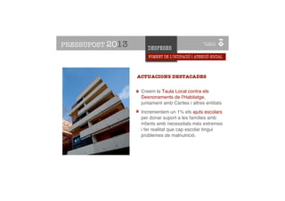 PRESSUPOST 2013          DESPESES
                         FOMENT DE L’OCUPACIÓ I ATENCIÓ SOCIAL


    ATENCIÓ SOCIAL
    I OCUPACIÓ       ACTUACIONS DESTACADES


                      Creem la Taula Local contra els
                      Desnonaments de l’Habitatge,
                      juntament amb Càrites i altres entitats
                      Incrementem un 1% els ajuts escolars
                      per donar suport a les famílies amb
                      infants amb necessitats més extremes
                      i fer realitat que cap escolar tingui
                      problemes de malnutrició.
 