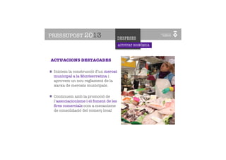PRESSUPOST 2013                         DESPESES
                                        ACTIVITAT ECONÒMICA
      PROMOCIÓ
      DE LA CIUTAT
ACTUACIONS DESTACADES

 Iniciem la construcció d’un mercat
 municipal a la Montserratina i
 aprovem un nou reglament de la
 xarxa de mercats municipals.

 Continuem amb la promoció de
 l’associacionisme i el foment de les
 ﬁres comercials com a mecanisme
 de consolidació del comerç local
 
