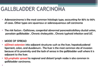 GALLBLADDER CARCINOMA
• Adenocarcinoma is the most common histologic type, accounting for 85% to 90%
of cases. Other types are squamous or adenosquamous cell carcinoma
 
• The risk factors : Gallstones, congenital abnormal pancreaticobiliary ductal union,
porcelain gallbladder , Chronic cholecystitis , Chronic typhoid infection and UC
 
• MODE OF SPREAD
• a)Direct extension into adjacent structures such as the liver, hepatoduodenal
ligament, colon, and duodenum . The liver is the most common site of invasion
because of its proximity and the lack of serosa in the gallbladder wall where it is
adjacent to the liver.
• b)Lymphatic spread to regional and distant lymph nodes is also common in
gallbladder carcinoma.
•
 