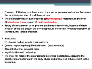 • Foramen of Winslow lymph node and the superior pancreaticoduodenal node are
the most frequent sites of nodal metastases
• The other pathways of tumor spread c)Hematogenous metastasis to the liver,
• d) intraductal tumor spread e) peritoneal seeding .
• Biliary obstruction can be in present gallbladder carcinoma, because of direct
invasion of the bile duct in the porta hepatis, to metastatic lymphadenopathy, or
to intraductal spread of tumor .
• IMAGING :
• CT :Typical finding include three patterns:
• 1)a mass replacing the gallbladder fossa (most common)
• 2)an intraluminal polypoid mass
• 3)gallbladder wall thickening.
• The mass fills most of the enlarged and deformed gallbladder, obscuring the
peripheral enhancement in the early phase and progressive enhancement in the
late phase.
 