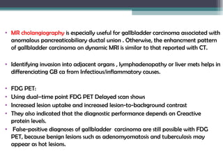 • MR cholangiography is especially useful for gallbladder carcinoma associated with
anomalous pancreaticobiliary ductal union . Otherwise, the enhancment pattern
of gallbladder carcinoma on dynamic MRI is similar to that reported with CT.
• Identifying invasion into adjacent organs , lymphadenopathy or liver mets helps in
differenciating GB ca from Infectious/inflammatory causes.
• FDG PET:
• Using dual–time point FDG PET Delayed scan shows
• Increased lesion uptake and increased lesion-to-background contrast
• They also indicated that the diagnostic performance depends on Creactive
protein levels.
• False-positive diagnoses of gallbladder carcinoma are still possible with FDG
PET, because benign lesions such as adenomyomatosis and tuberculosis may
appear as hot lesions.
 