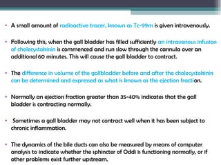 • A small amount of radioactive tracer, known as Tc-99m is given intravenously.
• Following this, when the gall bladder has filled sufficiently an intravenous infusion
of cholecystokinin is commenced and run slow through the cannula over an
additional 60 minutes. This will cause the gall bladder to contract.
• The difference in volume of the gallbladder before and after the cholecystokinin
can be determined and expressed as what is known as the ejection fraction.
• Normally an ejection fraction greater than 35-40% indicates that the gall
bladder is contracting normally.
• Sometimes a gall bladder may not contract well when it has been subject to
chronic inflammation.
• The dynamics of the bile ducts can also be measured by means of computer
analysis to indicate whether the sphincter of Oddi is functioning normally, or if
other problems exist further upstream.
 
