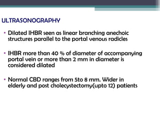 ULTRASONOGRAPHY
• Dilated IHBR seen as linear branching anechoic
structures parallel to the portal venous radicles
• IHBR more than 40 % of diameter of accompanying
portal vein or more than 2 mm in diameter is
considered dilated
• Normal CBD ranges from 5to 8 mm. Wider in
elderly and post cholecystectomy(upto 12) patients
 