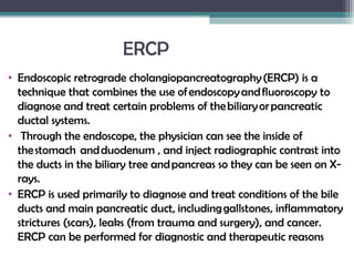 ERCP
• Endoscopic retrograde cholangiopancreatography (ERCP) is a
technique that combines the use of endoscopy and fluoroscopy to
diagnose and treat certain problems of the biliary or pancreatic
ductal systems.
• Through the endoscope, the physician can see the inside of
the stomach  and duodenum , and inject radiographic contrast into
the ducts in the biliary tree and pancreas so they can be seen on X-
rays.
• ERCP is used primarily to diagnose and treat conditions of the bile
ducts and main pancreatic duct, including gallstones, inflammatory
strictures (scars), leaks (from trauma and surgery), and cancer.
ERCP can be performed for diagnostic and therapeutic reasons
 