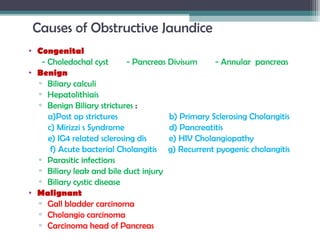 Causes of Obstructive Jaundice
• Congenital
- Choledochal cyst - Pancreas Divisum - Annular pancreas
• Benign
▫ Biliary calculi
▫ Hepatolithiais
▫ Benign Biliary strictures :
a)Post op strictures b) Primary Sclerosing Cholangitis
c) Mirizzi s Syndrome d) Pancreatitis
e) IG4 related sclerosing dis e) HIV Cholangiopathy
f) Acute bacterial Cholangitis g) Recurrent pyogenic cholangitis
▫ Parasitic infections
▫ Biliary leak and bile duct injury
▫ Biliary cystic disease
• Malignant
▫ Gall bladder carcinoma
▫ Cholangio carcinoma
▫ Carcinoma head of Pancreas
 