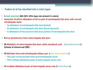 •  Todani et al has classified into 5 main types
• I: most common (80-90%)
(this type can present in utero)
• Sacccular /fusiform dilatation of all or part of extrahepatic bile duct with normal
intrahepatic ducts
▫ Ia: dilatation of extrahepatic bile duct (entire)
▫ Ib: dilatation of extrahepatic bile duct (focal segment)
▫ Ic: dilatation of the common bile duct portion of extrahepatic bile duct
• II: true diverticulum from extra hepatic bile duct
• III: dilatation of extra-hepatic bile duct within duodenal wall (choledochocoele)
Ectasia of intramural CBD .
• IV: Multiple intra and extrahepatic biliary cyst (next most common )
▫ IVa: cysts involving both intra and extrahepatic ducts
▫ IVb: multiple dilatations/cysts of extra hepatic ducts only
• V: multiple dilatations/cysts of intra hepatic ducts only (Caroli disease)
 