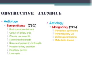 OBSTRUCTIVE JAUNDICE
• Aetiology
▫ Benign disease (76%)
 Post operative stricture
 Calculi in biliary tree
 Chronic pancreatitis
 Sclerosing cholangitis
 Recurrent pyogenic cholangitis
 Hepato-biliary ascariasis
 Papillary stenosis
 Liver cysts
• Aetiology
▫ Malignancy (24%)
 Pancreatic carcinoma
 Periampullary Ca
 Cholangiocarcinoma
 Metastatic disease
 