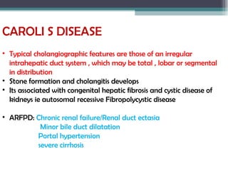 CAROLI S DISEASE
• Typical cholangiographic features are those of an irregular
intrahepatic duct system , which may be total , lobar or segmental
in distribution
• Stone formation and cholangitis develops
• Its associated with congenital hepatic fibrosis and cystic disease of
kidneys ie autosomal recessive Fibropolycystic disease
• ARFPD: Chronic renal failure/Renal duct ectasia
Minor bile duct dilatation
Portal hypertension
severe cirrhosis
 