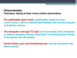 • Ultrasonography:
- Technique: fasting at least 4 hours before examination
- The gallbladder ghost triad: a gallbladder length less than
1.5cm( 1.9cm), a thin or indistinct gall bladder wall, and an irregular
and lobular contour.
- The triangular cord sign( TC sign): a circumscribed, focal, triangular
or tubular echogenic density more than 3 mm thick located cranial
to the portal vein bifurcation.
- Central biliary cysts and choledochal cysts may be associated with
biliary atresia.
 