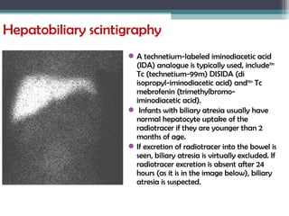 Hepatobiliary scintigraphy
A technetium-labeled iminodiacetic acid
(IDA) analogue is typically used, include99m
Tc (technetium-99m) DISIDA (di
isopropyl-iminodiacetic acid) and99m
Tc
mebrofenin (trimethylbromo-
iminodiacetic acid).
 Infants with biliary atresia usually have
normal hepatocyte uptake of the
radiotracer if they are younger than 2
months of age.
If excretion of radiotracer into the bowel is
seen, biliary atresia is virtually excluded. If
radiotracer excretion is absent after 24
hours (as it is in the image below), biliary
atresia is suspected.
 