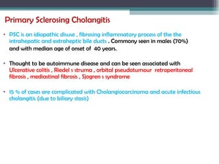 Primary Sclerosing Cholangitis
• PSC is an idiopathic disuse , fibrosing inflammatory process of the the
intrahepatic and extraheptic bile ducts . Commony seen in males (70%)
and with median age of onset of 40 years.
• Thought to be autoimmune disease and can be seen associated with
Ulcerative colitis , Riedel s struma , orbital pseudotumour retroperitoneal
fibrosis , mediastinal fibrosis , Sjogren s syndrome
• 15 % of cases are complicated with Cholangiocarcinoma and acute infectious
cholangitis (due to biliary stasis)
 