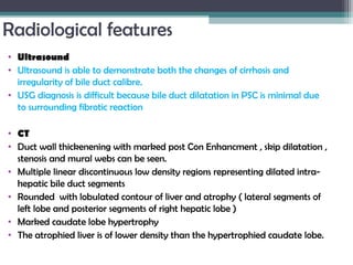 Radiological features
• Ultrasound
• Ultrasound is able to demonstrate both the changes of cirrhosis and
irregularity of bile duct calibre.
• USG diagnosis is difficult because bile duct dilatation in PSC is minimal due
to surrounding fibrotic reaction
• CT
• Duct wall thickenening with marked post Con Enhancment , skip dilatation ,
stenosis and mural webs can be seen.
• Multiple linear discontinuous low density regions representing dilated intra-
hepatic bile duct segments 
• Rounded with lobulated contour of liver and atrophy ( lateral segments of
left lobe and posterior segments of right hepatic lobe )
• Marked caudate lobe hypertrophy
• The atrophied liver is of lower density than the hypertrophied caudate lobe.
 