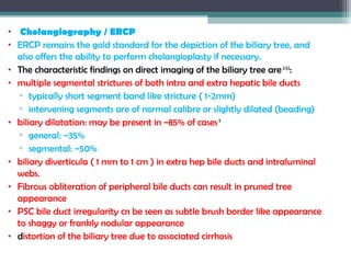 • Cholangiography / ERCP
• ERCP remains the gold standard for the depiction of the biliary tree, and
also offers the ability to perform cholangioplasty if necessary.
• The characteristic findings on direct imaging of the biliary tree are 2-3,5
:
• multiple segmental strictures of both intra and extra hepatic bile ducts
▫ typically short segment band like stricture ( 1-2mm)
▫ intervening segments are of normal calibre or slightly dilated (beading)
• biliary dilatation: may be present in ~85% of cases 9
▫ general: ~35%
▫ segmental: ~50%
• biliary diverticula ( 1 mm to 1 cm ) in extra hep bile ducts and intraluminal
webs.
• Fibrous obliteration of peripheral bile ducts can result in pruned tree
appearance
• PSC bile duct irregularity cn be seen as subtle brush border like appearance
to shaggy or frankly nodular appearance
• distortion of the biliary tree due to associated cirrhosis
 