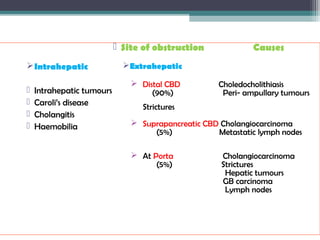  Site of obstruction Causes
Extrahepatic
 Distal CBD Choledocholithiasis
(90%) Peri- ampullary tumours
Strictures
 Suprapancreatic CBD Cholangiocarcinoma
(5%) Metastatic lymph nodes
 At Porta Cholangiocarcinoma
(5%) Strictures
Hepatic tumours
GB carcinoma
Lymph nodes
Intrahepatic
 Intrahepatic tumours
 Caroli’s disease
 Cholangitis
 Haemobilia
 