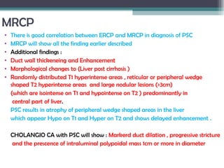 MRCP
• There is good correlation between ERCP and MRCP in diagnosis of PSC
• MRCP will show all the finding earlier described
• Additional findings :
• Duct wall thickeneing and Enhancement
• Morphological changes to (Liver post cirrhosis )
• Randomly distributed T1 hyperintense areas , reticular or peripheral wedge
shaped T2 hyperintense areas and large nodular lesions (>3cm)
(which are isointense on T1 and hypointense on T2 ) predominantly in
central part of liver.
PSC results in atrophy of peripheral wedge shaped areas in the liver
which appear Hypo on T1 and Hyper on T2 and shows delayed enhancement .
CHOLANGIO CA with PSC will show : Markerd duct dilation , progressive stricture
and the prescence of intraluminal polypoidal mass 1cm or more in diameter
 
