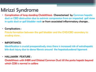 Mirizzi Syndrome
• Complication of long standing Cholelithiasis Charecterised by Common hepatic
duct or CBD obstruction due to extrinsic compression from an impacted gall stone
in cystic duct or gall bladder neck or from associated inflammatory changes .
• Complications :
Fistula formation between the gall bladder and the CHD/CBD secondary to
eroding stone .
• IMPORTANCE:
Identification is crucial preoperatively since there is increased risk of extrahepatic
bile duct injury due to dense fibrosis around the hepatoduodenal ligament
• HALLMARK FEATURE :
Cholelithiasis with IHBR and Dilated Common Duct till the porta hepatis beyond
which CDB is normal in calibre
 