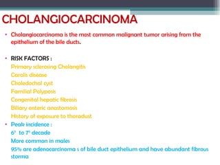 CHOLANGIOCARCINOMA
• Cholangiocarcinoma is the most common malignant tumor arising from the
epithelium of the bile ducts.
• RISK FACTORS :
Primary sclerosing Cholangitis
Carolis disease
Choledochal cyst
Familial Polyposis
Congenital hepatic fibrosis
Biliary enteric anastomosis
History of exposure to thoradust
• Peak incidence :
6th
to 7th
decade
More common in males
95% are adenocarcinoma s of bile duct epithelium and have abundant fibrous
storma
 