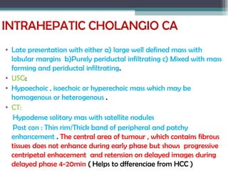 INTRAHEPATIC CHOLANGIO CA
• Late presentation with either a) large well defined mass with
lobular margins b)Purely periductal infiltrating c) Mixed with mass
forming and periductal infiltrating.
• USG:
• Hypoechoic , isoechoic or hyperechoic mass which may be
homogenous or heterogenous .
• CT:
Hypodense solitary mas with satellite nodules
Post con : Thin rim/Thick band of peripheral and patchy
enhancement . The central area of tumour , which contains fibrous
tissues does not enhance during early phase but shows progressive
centripetal enhacement and retension on delayed images during
delayed phase 4-20min ( Helps to dfferenciae from HCC )
 