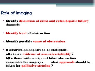 Role of Imaging
• Identify dilatation of intra and extra-hepatic biliary
channels
• Identify level of obstruction
• Identify possible cause of obstruction
• If obstruction appears to be malignant
a)Is there evidence of non resecetablility ?
b)In those with malignant hilar obstruction
unsuitable for surgery , what approach should be
taken for palliative stenting ?
 