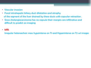 • Vascular invasion
• Focal intrahepatic biliary duct dilatation and atrophy
of the segment of the liver drained by these ducts with capsular retraction .
• Since cholangiocarcinoma has no capsule their margins are infiltrative and
difficult to predict on imaging
• MRI:
Irregular heteroechoic mass hypointense on T1 and Hyperintense on T2 wt images
 