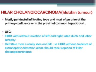 HILAR CHOLANGIOCARCINOMA(klatskin tumour)
• Mostly periductal infiltrating type and most often arise at the
primary confluence or in the proximal common hepatic duct .
• USG:
• IHBR with/without isolation of left and right sided ducts and lobar
atrophy
• Defnitive mass is rarely seen on USG , so IHBR without evidence of
extrahepatic dilatation alone should raise suspicion of Hilar
cholangiocarcinoma
 