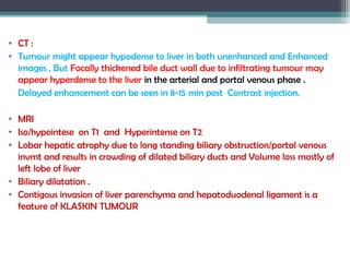 • CT :
• Tumour might appear hypodense to liver in both unenhanced and Enhanced
images , But Focally thickened bile duct wall due to infiltrating tumour may
appear hyperdense to the liver in the arterial and portal venous phase .
Delayed enhancement can be seen in 8-15 min post Contrast injection.
• MRI
• Iso/hypointese on T1 and Hyperintense on T2
• Lobar hepatic atrophy due to long standing biliary obstruction/portal venous
invmt and results in crowding of dilated biliary ducts and Volume loss mostly of
left lobe of liver
• Biliary dilatation .
• Contigous invasion of liver parenchyma and hepatoduodenal ligament is a
feature of KLASKIN TUMOUR
 