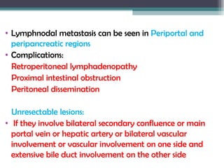 • Lymphnodal metastasis can be seen in Periportal and
peripancreatic regions
• Complications:
Retroperitoneal lymphadenopathy
Proximal intestinal obstruction
Peritoneal dissemination
Unresectable lesions:
• If they involve bilateral secondary confluence or main
portal vein or hepatic artery or bilateral vascular
involvement or vascular involvement on one side and
extensive bile duct involvement on the other side
 