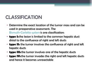 CLASSIFICATION
• Determine the exact location of the tumor mass and can be
used in preoperative assessment. The 
Bismuth-Corlette system is one classification:
• type I: ​the lesion is limited to the common hepatic duct
distal to the confluence of right and left ducts
• type II:  the tumor involves the confluence of right and left
hepatic ducts
• type III: the tumor involves one of the hepatic ducts
• type IV: the tumor invades the right and left hepatic ducts
and hence it becomes unresectable
 