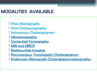 MODALITIES AVAILABLE
 Plain Radiographs
 Oral Cholecystography
 Intravenous Cholangiogram
 Ultrasonography
 Computed Tomography
 MRI and MRCP
 Radionuclide Imaging
 Percutaneous Transhepatic Cholangiogram
 Endoscopic Retrograde Cholangiopancreatography
 