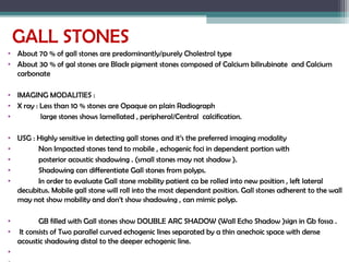 GALL STONES
• About 70 % of gall stones are predominantly/purely Cholestrol type
• About 30 % of gal stones are Black pigment stones composed of Calcium bilirubinate and Calcium
carbonate
• IMAGING MODALITIES :
• X ray : Less than 10 % stones are Opaque on plain Radiograph
• large stones shows lamellated , peripheral/Central calcification.
• USG : Highly sensitive in detecting gall stones and it’s the preferred imaging modality
• Non Impacted stones tend to mobile , echogenic foci in dependent portion with
• posterior acoustic shadowing . (small stones may not shadow ).
• Shadowing can differentiate Gall stones from polyps.
• In order to evaluate Gall stone mobility patient ca be rolled into new position , left lateral
decubitus. Mobile gall stone will roll into the most dependant position. Gall stones adherent to the wall
may not show mobility and don’t show shadowing , can mimic polyp.
• GB filled with Gall stones show DOUBLE ARC SHADOW (Wall Echo Shadow )sign in Gb fossa .
• It consists of Two parallel curved echogenic lines separated by a thin anechoic space with dense
acoustic shadowing distal to the deeper echogenic line.
•
 