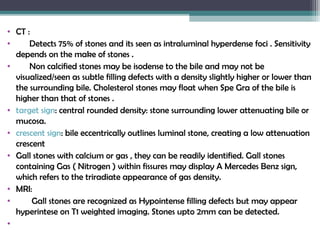 • CT :
• Detects 75% of stones and its seen as intraluminal hyperdense foci . Sensitivity
depends on the make of stones .
• Non calcified stones may be isodense to the bile and may not be
visualized/seen as subtle filling defects with a density slightly higher or lower than
the surrounding bile. Cholesterol stones may float when Spe Gra of the bile is
higher than that of stones .
• target sign: central rounded density: stone surrounding lower attenuating bile or
mucosa.
• crescent sign: bile eccentrically outlines luminal stone, creating a low attenuation
crescent
• Gall stones with calcium or gas , they can be readily identified. Gall stones
containing Gas ( Nitrogen ) within fissures may display A Mercedes Benz sign,
which refers to the triradiate appearance of gas density.
• MRI:
• Gall stones are recognized as Hypointense filling defects but may appear
hyperintese on T1 weighted imaging. Stones upto 2mm can be detected.
•
 