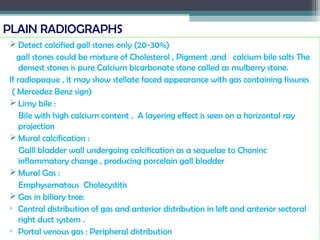 PLAIN RADIOGRAPHS
 Detect calcified gall stones only (20-30%)
gall stones could be mixture of Cholesterol , Pigment ,and calcium bile salts The
densest stones is pure Calcium bicarbonate stone called as mulberry stone.
If radiopaque , it may show stellate faced appearance with gas containing fissures
( Mercedez Benz sign)
 Limy bile :
Bile with high calcium content . A layering effect is seen on a horizontal ray
projection
 Mural calcification :
Galll bladder wall undergoing calcification as a sequelae to Choninc
inflammatory change , producing porcelain gall bladder
 Mural Gas :
Emphysematous Cholecystitis
 Gas in biliary tree:
▫ Central distribution of gas and anterior distribution in left and anterior sectoral
right duct system .
▫ Portal venous gas : Peripheral distribution
 