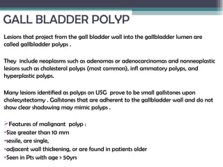GALL BLADDER POLYP
Lesions that project from the gall bladder wall into the gallbladder lumen are
called gallbladder polyps .
They include neoplasms such as adenomas or adenocarcinomas and nonneoplastic
lesions such as cholesterol polyps (most common), infl ammatory polyps, and
hyperplastic polyps.
Many lesions identified as polyps on USG prove to be small gallstones upon
cholecystectomy . Gallstones that are adherent to the gallbladder wall and do not
show clear shadowing may mimic polyps .
Features of malignant polyp :
•Size greater than 10 mm
•sessile, are single,
•adjacent wall thickening, or are found in patients older
•Seen in Pts with age > 50yrs
 