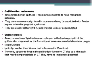 • Gallbladder adenomas
• Uncommon benign epithelia l neoplasms considered to have malignant
potential.
• They are more commonly found in women and may be associated with Peutz-
Jeghers or familial polyposis syndromes .
• They are usually solitary (90 %) and may be sessile or pedunculated
• Cholesterolosis
• An accumulation of lipid-laden macrophages in the lamina propria of the
gallbladder, may result in the formation of excrescences called cholesterol polyps.
• Single/Multiple
• typically smaller than 10 mm, and enhance with IV contrast.
• They may appear to float in the gallbladder lumen on CT due to a thin stalk
that may be imperceptible on CT. They have no malignant potential.
 