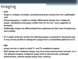 Imaging
 USG:
• Single or multiple, immobile, nonshadowing lesions arising from the gallbladder
wall.
• Ultrasonography is unable to reliably differentiate benign from malignant
polyps . Multiplicity and polyps smaller than 10 mm are more suggestive of
benignity.
• Gallbladder polyps are differentiated from gallstones by their lack of shadowing
and mobility.
 CT is signifi cantly less sensitive for detecting polyps compared to ultrasound and
it may not be possible to distinguish a polyp from a noncalcified gallstone on CT.
 MRI:
• polyps are low in signal on both T1- and T2-weighted imaging.
• Both benign and malignant polyps may show early enhancement; however, on 5-
min delayed imaging, malignant polyps tend to demonstrate prolonged
enhancement, whereas benign polyps show washout.
 