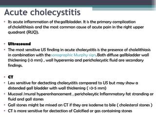 Acute cholecystitis
• Its acute inflammation of the gallbladder. It is the primary complication
of cholelithiasis and the most common cause of acute pain in the right upper
quadrant (RUQ).
• Ultrasound
• The most sensitive US finding in acute cholecystitis is the presence of cholelithiasis
in combination with the sonographic Murphy sign. Both diffuse gallbladder wall
thickening (>3 mm) , wall hyperemia and pericholecystic fluid are secondary
findings. 
• CT
• Less sensitive for dectecting cholecystitis compared to US but may show a
distended gall bladder with wall thickening ( >3-5 mm)
• Mucosal /mural hyperenhancement , pericholecytic Inflammatory fat stranding or
fluid and gall stones
• Gall stones might be missed on CT if they are isodense to bile ( cholesterol stones )
• CT is more sensitive for dectection of Calcified or gas containing stones
 