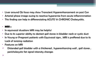 • Liver around Gb fossa may show Transcient Hyperenhancement on post Con
• Arterial phase image owing to reactive hyperemia from acute inflammmation
• This finding can help in differenciating ACUTE Vs CHRONIC Cholecystitis.
• MRI :
• In equivocal situations MRI may be helpful
• Due to its superior ability to dectect gall stones in bladder neck or cystic duct
• In Young or Pregnant patients with Equivocal signs , MRI is preffered due to its
Lack of ionizing radiation
• Features on MRI
 Distended gall bladder with a thickened , hyperenhancing wall , gall stones ,
pericholecystic fat signal intensity changes

 