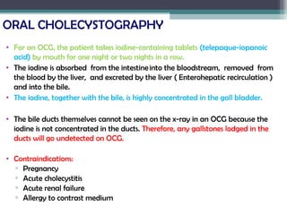 ORAL CHOLECYSTOGRAPHY
• For an OCG, the patient takes iodine-containing tablets (telepaque-iopanoic
acid) by mouth for one night or two nights in a row.
• The iodine is absorbed from the intestine into the bloodstream, removed from
the blood by the liver, and excreted by the liver ( Enterohepatic recirculation )
and into the bile.
• The iodine, together with the bile, is highly concentrated in the gall bladder.
• The bile ducts themselves cannot be seen on the x-ray in an OCG because the
iodine is not concentrated in the ducts. Therefore, any gallstones lodged in the
ducts will go undetected on OCG.
• Contraindications:
▫ Pregnancy
▫ Acute cholecystitis
▫ Acute renal failure
▫ Allergy to contrast medium
 