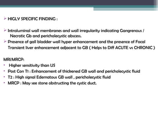  HIGLY SPECIFIC FINDING :
 Intraluminal wall membranes and wall irregularity indicating Gangrenous /
Necrotic Gb and pericholecystic abscess.
 Presence of gall bladder wall hyper enhancement and the presence of Focal
Transient liver enhancement adjacent to GB ( Helps to Diff ACUTE vs CHRONIC )
MRI/MRCP:
• Higher sensitivity than US
• Post Con T1 : Enhancement of thickened GB wall and pericholecystic fluid
• T2 : High signal Edematous GB wall , pericholecystic fluid
• MRCP : May see stone obstructing the cystic duct.
 