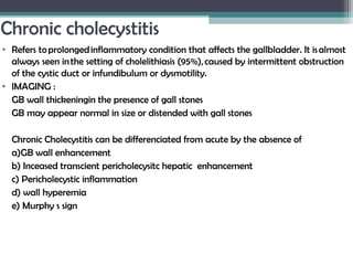Chronic cholecystitis
• Refers to prolonged inflammatory condition that affects the gallbladder. It is almost
always seen in the setting of cholelithiasis (95%), caused by intermittent obstruction
of the cystic duct or infundibulum or dysmotility.
• IMAGING :
GB wall thickeningin the presence of gall stones
GB may appear normal in size or distended with gall stones
Chronic Cholecystitis can be differenciated from acute by the absence of
a)GB wall enhancement
b) Inceased transcient pericholecysitc hepatic enhancement
c) Pericholecystic inflammation
d) wall hyperemia
e) Murphy s sign
 