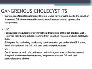 GANGRENOUS CHOLECYSTITS
• Gangrenous/Necrotising Cholecystitis is a severe form of ACC due to the result of
increased GB distension and ischemic mural necrosis caused by vascular
compromise.
• USG :
Pronounced irregularity or asymmetrical thickening of the gall bladder wall ,
internal membrane echoes resulting from sloughed mucosa and pericholecystic
fluid.
Echogenic foci with dirty shadowing consistent with gas within the GB lumen ,
frank disruption of the GB wall and pericholecystic abscess
• CT:
Gas in lumen or wall , discontinuous and or irregular mucosal enhancement,
sloughed intraluminal membranes , irregular or abscent GB wall and
pericholecusytic abscess .
 
