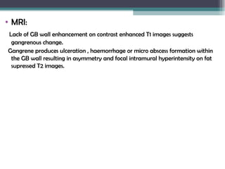 • MRI:
Lack of GB wall enhancement on contrast enhanced T1 images suggests
gangrenous change.
Gangrene produces ulceration , haemorrhage or micro abscess formation within
the GB wall resulting in asymmetry and focal intramural hyperintensity on fat
supressed T2 images.
 