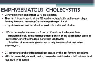 EMPHYSEMATOUS CHOLECYSTITS
• Common in men and of that 50 % are diabetics
• They result from ischemia of the GB wall associated with proliferation of gas
forming bacteria , including Clostridium perfringes , E Coli
• X ray : intramural and intraluminal gas in distended gall bladder
• USG: Intramural gas appears as focal or diffuse bright echogenic lines.
Intraluminal gas , in the non dependant portion of the gall bladder causes a
curvilinear , brightly echogenic band with shadowing.
Small foci of intramural gas can cause ring down artefact and mimic
adenomyosis .
• CT: Intramural and/or intraluminal gas caused by the gas forming organisms.
• MRI : intramural signal void , which can also be mistaken for calcification or/and
fliud level in gb lumen
 