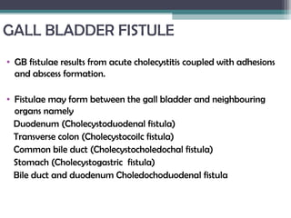 GALL BLADDER FISTULE
• GB fistulae results from acute cholecystitis coupled with adhesions
and abscess formation.
• Fistulae may form between the gall bladder and neighbouring
organs namely
Duodenum (Cholecystoduodenal fistula)
Transverse colon (Cholecystocoilc fistula)
Common bile duct (Cholecystocholedochal fistula)
Stomach (Cholecystogastric fistula)
Bile duct and duodenum Choledochoduodenal fistula
 