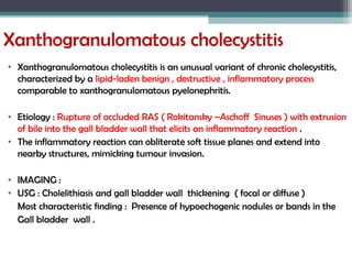 Xanthogranulomatous cholecystitis
• Xanthogranulomatous cholecystitis is an unusual variant of chronic cholecystitis,
characterized by a lipid-laden benign , destructive , inflammatory process
comparable to xanthogranulomatous pyelonephritis.
• Etiology : Rupture of occluded RAS ( Rokitansky –Aschoff Sinuses ) with extrusion
of bile into the gall bladder wall that elicits an inflammatory reaction .
• The inflammatory reaction can obliterate soft tissue planes and extend into
nearby structures, mimicking tumour invasion.
• IMAGING :
• USG : Cholelithiasis and gall bladder wall thickening ( focal or diffuse )
Most characteristic finding : Presence of hypoechogenic nodules or bands in the
Gall bladder wall .
 