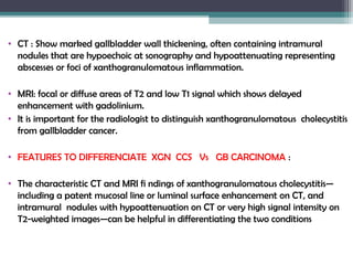 • CT : Show marked gallbladder wall thickening, often containing intramural
nodules that are hypoechoic at sonography and hypoattenuating representing
abscesses or foci of xanthogranulomatous inflammation. 
• MRI: focal or diffuse areas of T2 and low T1 signal which shows delayed
enhancement with gadolinium.
• It is important for the radiologist to distinguish xanthogranulomatous cholecystitis
from gallbladder cancer.
• FEATURES TO DIFFERENCIATE XGN CCS Vs GB CARCINOMA :
• The characteristic CT and MRI fi ndings of xanthogranulomatous cholecystitis—
including a patent mucosal line or luminal surface enhancement on CT, and
intramural nodules with hypoattenuation on CT or very high signal intensity on
T2-weighted images—can be helpful in differentiating the two conditions
 