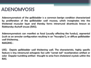 ADENOMYOSIS
Adenomyomatosis of the gallbladder is a common benign condition characterized
by proliferation of the gallbladder wall mucosa, which invaginates into the
thickened muscular layer and thereby forms intramural diverticula known as
Rokitansky-Aschoff sinuses (RAS).
Adenomyomatosis can manifest as focal (usually affecting the fundus), segmental
(such as an annular configuration resulting in an “hourglass”), or diffuse gallbladder
wall thickening .
IMAGING :
USG: Depicts gallbladder wall thickening well. The characteristic, highly specific
feature is tiny intramural echogenic foci with “comet tail” reverberation artifact or
color Doppler twinkling artifact thought to arise from cholesterol crystals within the
RAS.
 